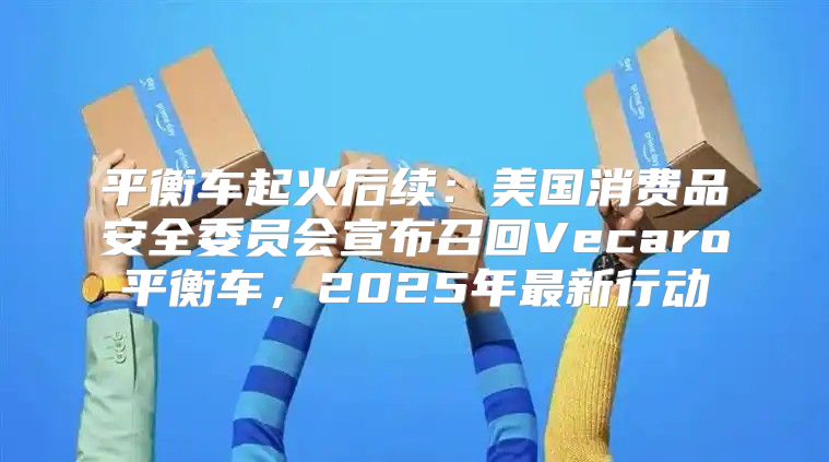 平衡车起火后续：美国消费品安全委员会宣布召回Vecaro平衡车，2025年最新行动