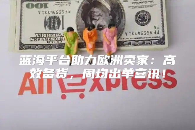 蓝海平台助力欧洲卖家：高效备货，周均出单喜讯！