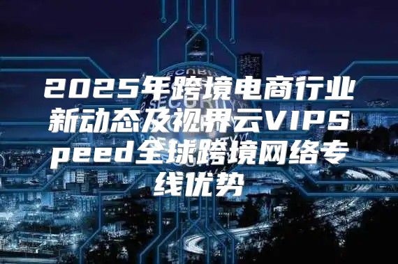 2025年跨境电商行业新动态及视界云VIPSpeed全球跨境网络专线优势