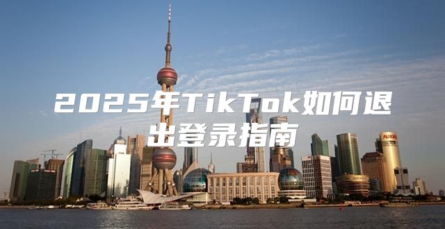 2025年TikTok如何退出登录指南