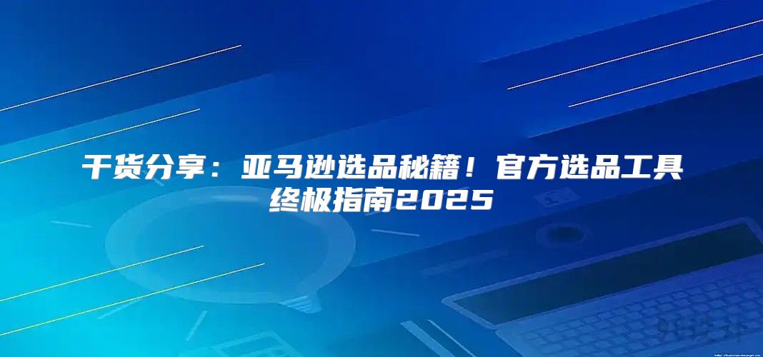 干货分享：亚马逊选品秘籍！官方选品工具终极指南2025