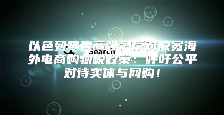 以色列零售商强烈反对放宽海外电商购物税政策：呼吁公平对待实体与网购！