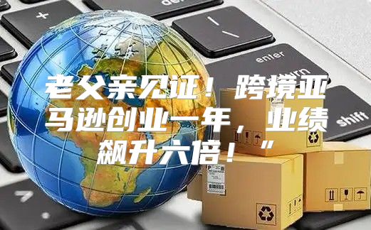 老父亲见证！跨境亚马逊创业一年，业绩飙升六倍！”