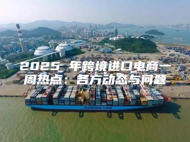 2025 年跨境进口电商一周热点：各方动态与问题