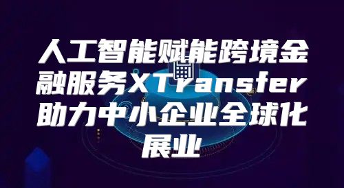 人工智能赋能跨境金融服务XTransfer助力中小企业全球化展业
