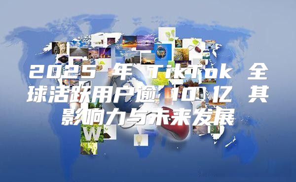 2025 年 TikTok 全球活跃用户逾 10 亿 其影响力与未来发展