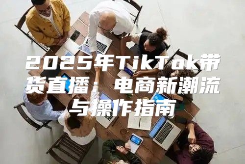 2025年TikTok带货直播：电商新潮流与操作指南