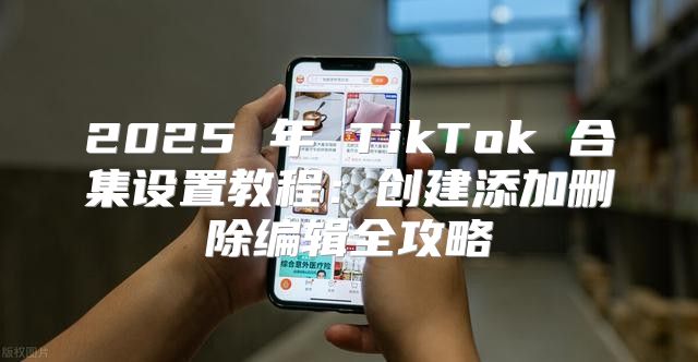 2025 年 TikTok 合集设置教程：创建添加删除编辑全攻略