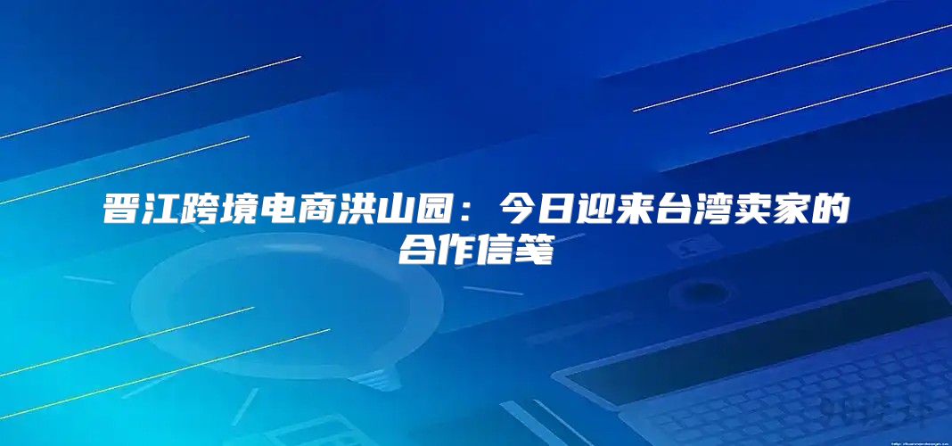 晋江跨境电商洪山园：今日迎来台湾卖家的合作信笺