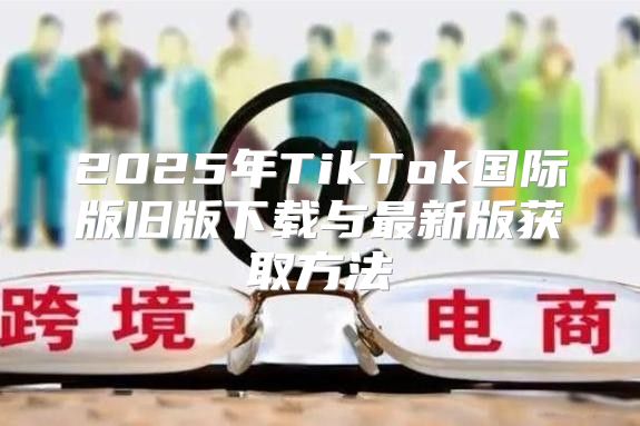 2025年TikTok国际版旧版下载与最新版获取方法