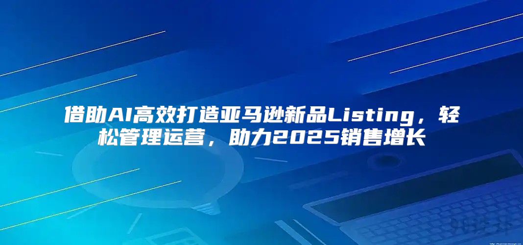 借助AI高效打造亚马逊新品Listing，轻松管理运营，助力2025销售增长