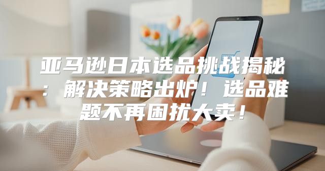 亚马逊日本选品挑战揭秘：解决策略出炉！选品难题不再困扰大卖！