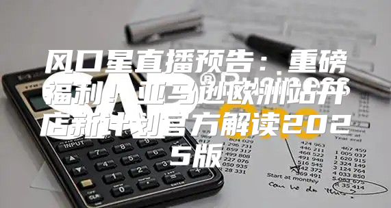 风口星直播预告：重磅福利！亚马逊欧洲站开店新计划官方解读2025版