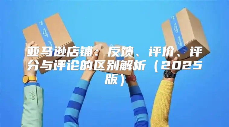 亚马逊店铺：反馈、评价、评分与评论的区别解析2025版