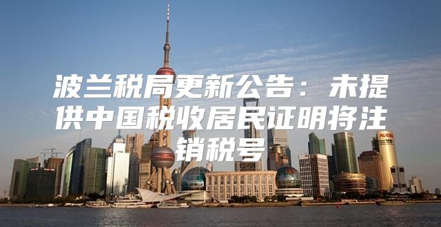 波兰税局更新公告：未提供中国税收居民证明将注销税号