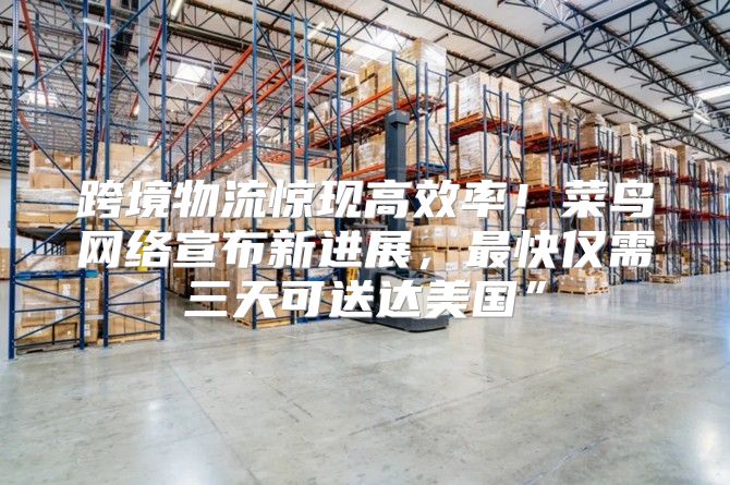 跨境物流惊现高效率！菜鸟网络宣布新进展，最快仅需三天可送达美国”