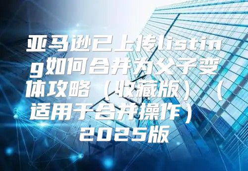 亚马逊已上传listing如何合并为父子变体攻略收藏版适用于合并操作 2025版