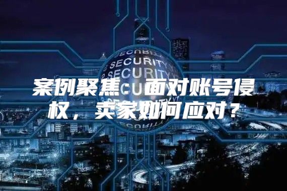 案例聚焦：面对账号侵权，卖家如何应对？