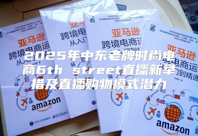 2025年中东老牌时尚电商6th street直播新举措及直播购物模式潜力