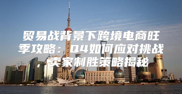 贸易战背景下跨境电商旺季攻略：Q4如何应对挑战，卖家制胜策略揭秘