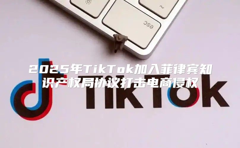 2025年TikTok加入菲律宾知识产权局协议打击电商侵权