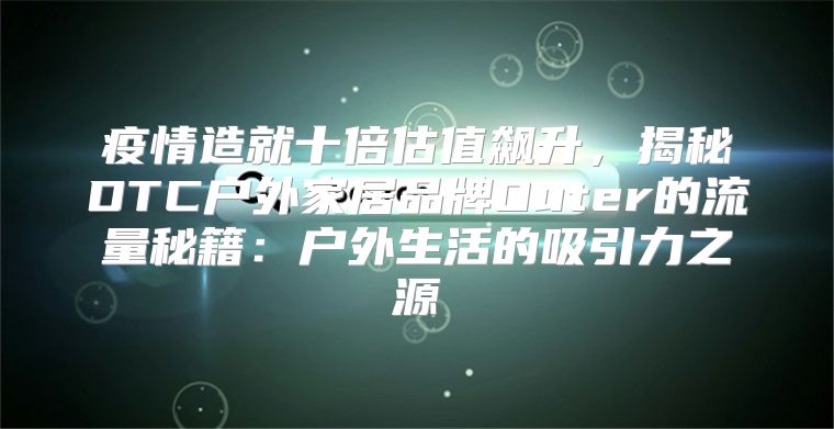 疫情造就十倍估值飙升，揭秘DTC户外家居品牌Outer的流量秘籍：户外生活的吸引力之源