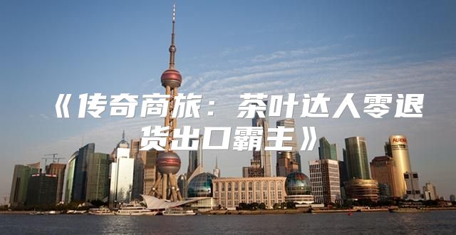 传奇商旅：茶叶达人零退货出口霸主