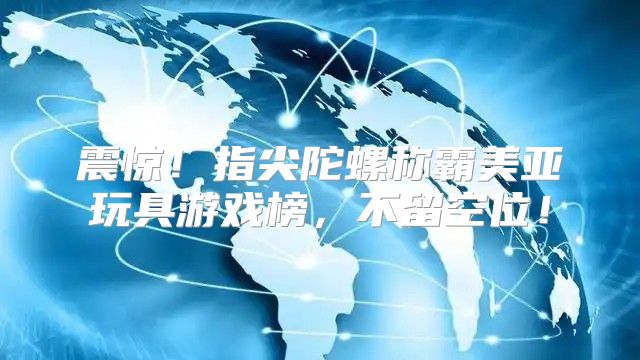 震惊！指尖陀螺称霸美亚玩具游戏榜，不留空位！