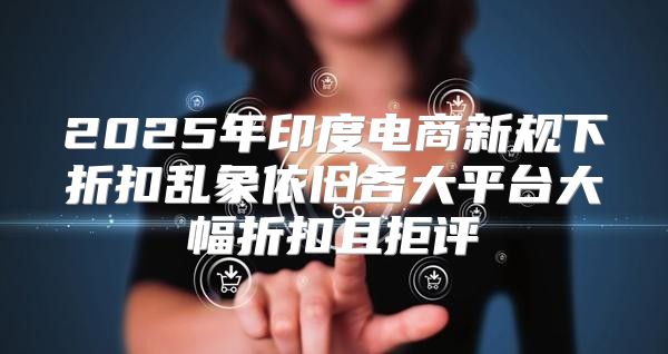 2025年印度电商新规下折扣乱象依旧各大平台大幅折扣且拒评