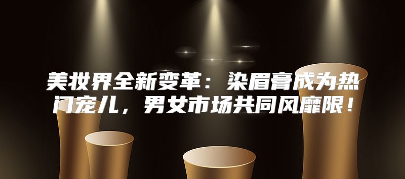 美妆界全新变革：染眉膏成为热门宠儿，男女市场共同风靡限！