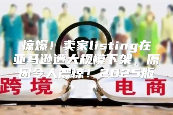 惊爆！卖家listing在亚马逊遭大规模下架，原因令人震惊！2025版