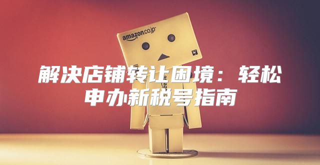 解决店铺转让困境：轻松申办新税号指南