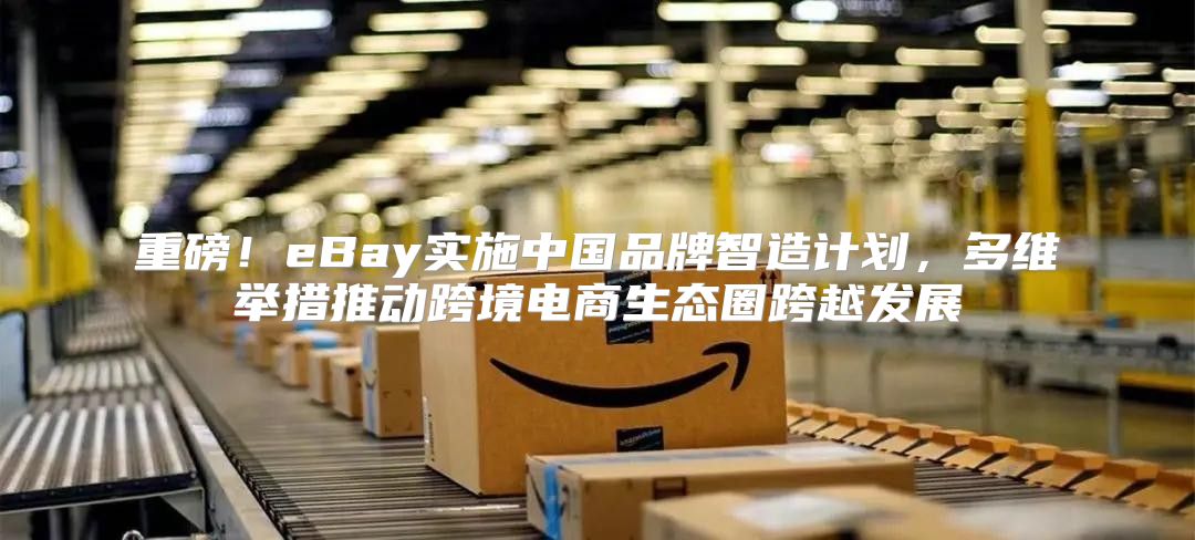 重磅！eBay实施中国品牌智造计划，多维举措推动跨境电商生态圈跨越发展