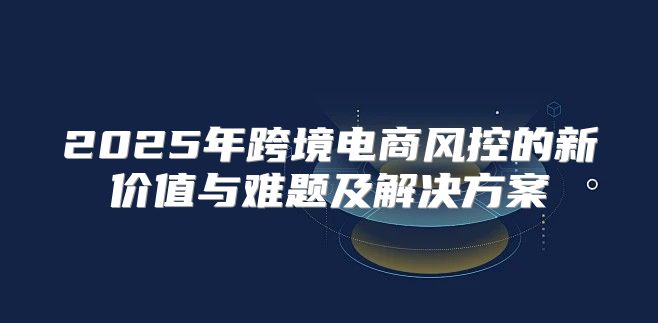2025年跨境电商风控的新价值与难题及解决方案