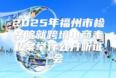 2025年福州市检察院就跨境电商走私案举行公开听证会