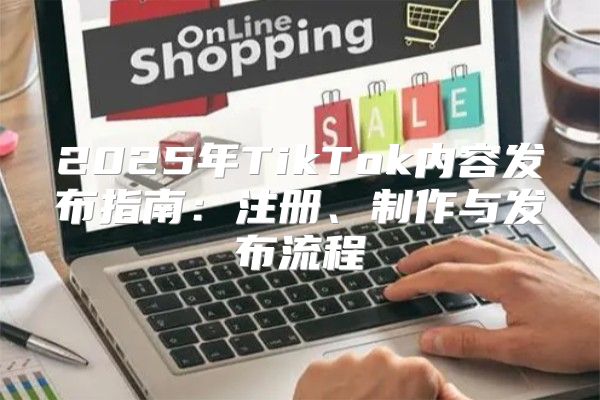 2025年TikTok内容发布指南：注册、制作与发布流程