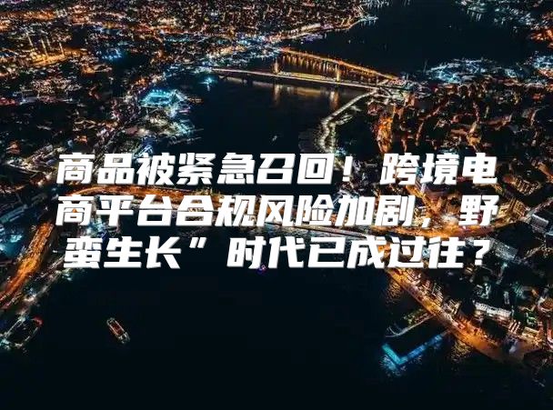 商品被紧急召回！跨境电商平台合规风险加剧，野蛮生长”时代已成过往？