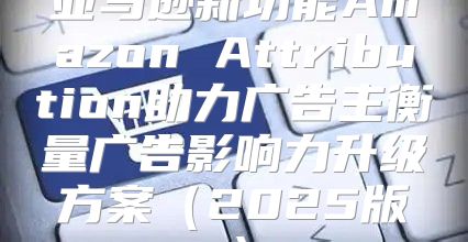 亚马逊新功能Amazon Attribution助力广告主衡量广告影响力升级方案2025版