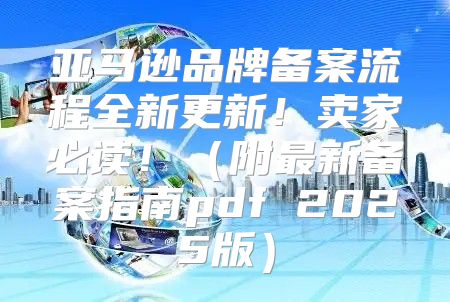 亚马逊品牌备案流程全新更新！卖家必读！附最新备案指南pdf 2025版