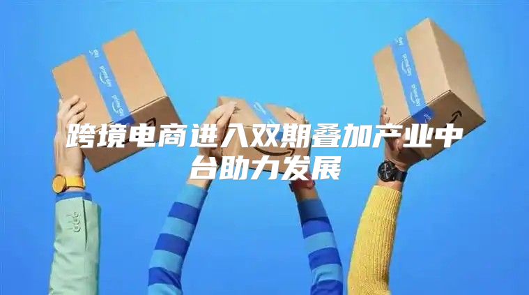跨境电商进入双期叠加产业中台助力发展
