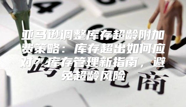 亚马逊调整库存超龄附加费策略：库存超出如何应对？库存管理新指南，避免超龄风险