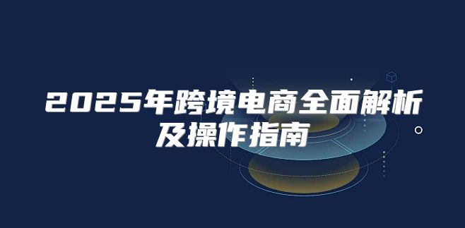 2025年跨境电商全面解析及操作指南