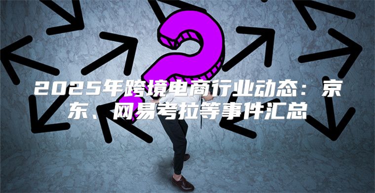 2025年跨境电商行业动态：京东、网易考拉等事件汇总