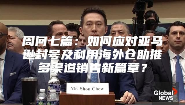 周问七篇：如何应对亚马逊封号及利用海外仓助推多渠道销售新篇章？