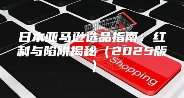 日本亚马逊选品指南：红利与陷阱揭秘2025版