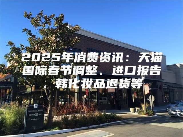 2025年消费资讯：天猫国际春节调整、进口报告、韩化妆品退货等