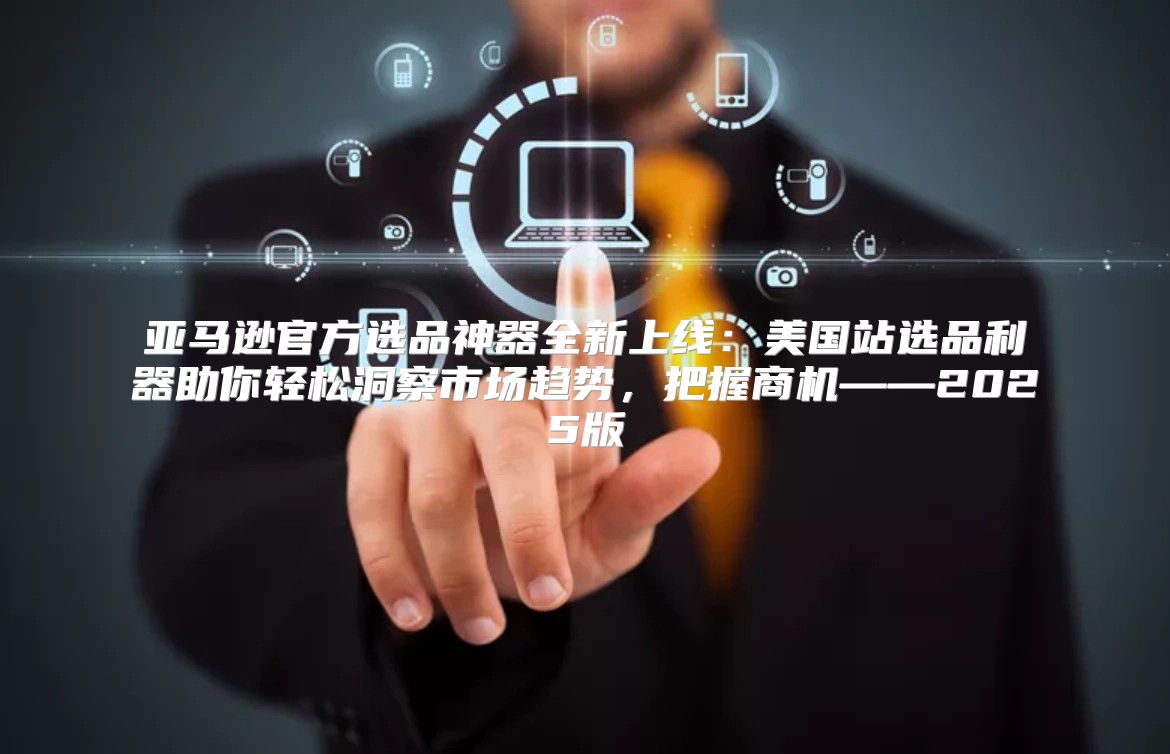 亚马逊官方选品神器全新上线：美国站选品利器助你轻松洞察市场趋势，把握商机——2025版
