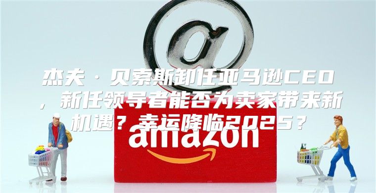 杰夫·贝索斯卸任亚马逊CEO，新任领导者能否为卖家带来新机遇？幸运降临2025？