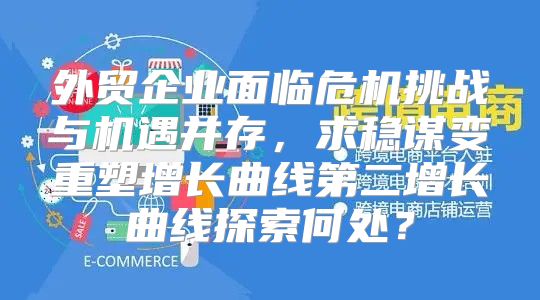 外贸企业面临危机挑战与机遇并存，求稳谋变重塑增长曲线第二增长曲线探索何处？