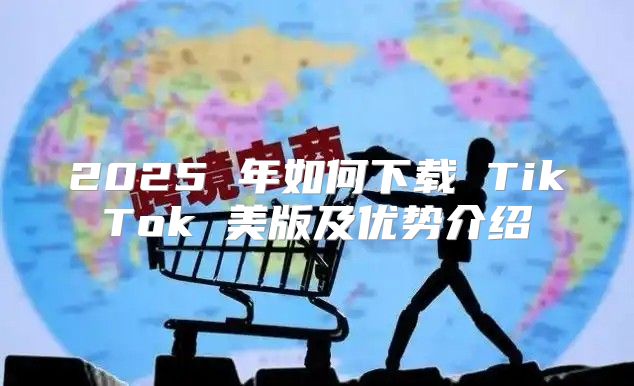 2025 年如何下载 TikTok 美版及优势介绍